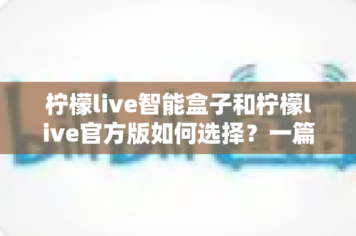 柠檬live智能盒子和柠檬live官方版如何选择？一篇讲透区别的实用选购指南助你少走弯路
