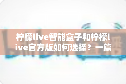 柠檬live智能盒子和柠檬live官方版如何选择？一篇讲透区别的实用选购指南助你少走弯路