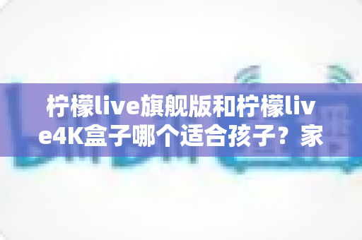 柠檬live旗舰版和柠檬live4K盒子哪个适合孩子?家长必读的选购对比指南与避坑攻略 柠檬live旗舰版和柠檬live4K盒子哪个适合孩子?家长必读的选购对比指南与避坑攻略