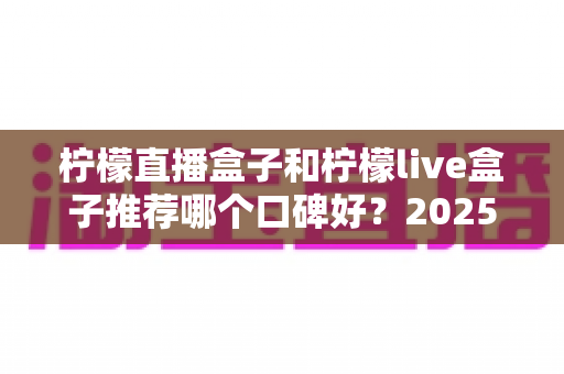 柠檬直播盒子和柠檬live盒子推荐哪个口碑好？2025年深度口碑对比与选购避坑指南