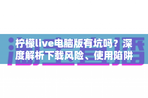 柠檬live电脑版有坑吗?深度解析下载风险、使用陷阱与安全避坑全攻略 柠檬live电脑版有坑吗?深度解析下载风险、使用陷阱与安全避坑全攻略