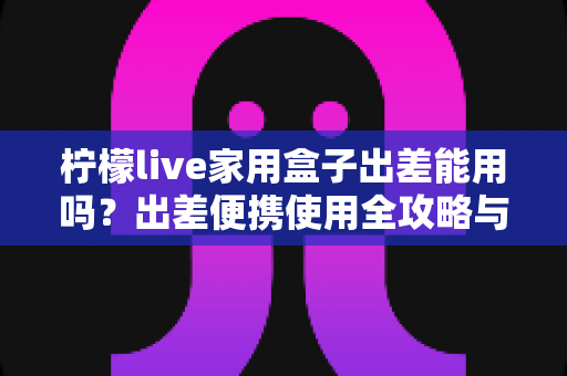 柠檬live家用盒子出差能用吗?出差便携使用全攻略与实用指南 柠檬live家用盒子出差能用吗?出差便携使用全攻略与实用指南