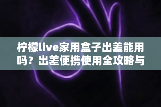 柠檬live家用盒子出差能用吗?出差便携使用全攻略与实用指南 柠檬live家用盒子出差能用吗?出差便携使用全攻略与实用指南