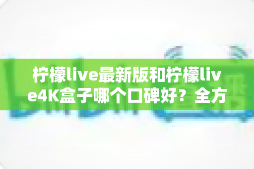 柠檬live最新版和柠檬live4K盒子哪个口碑好?全方位深度对比帮你选对不踩坑 柠檬live最新版和柠檬live4K盒子哪个口碑好?全方位深度对比帮你选对不踩坑