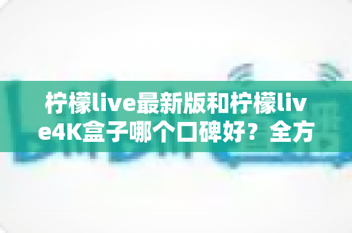 柠檬live最新版和柠檬live4K盒子哪个口碑好？全方位深度对比帮你选对不踩坑
