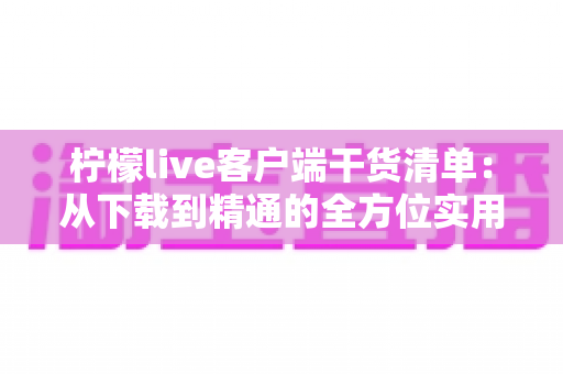柠檬live客户端干货清单：从下载到精通的全方位实用指南，新手快速上手必备秘籍