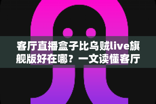 客厅直播盒子比乌贼live旗舰版好在哪？一文读懂客厅直播设备的核心优势与选购指南