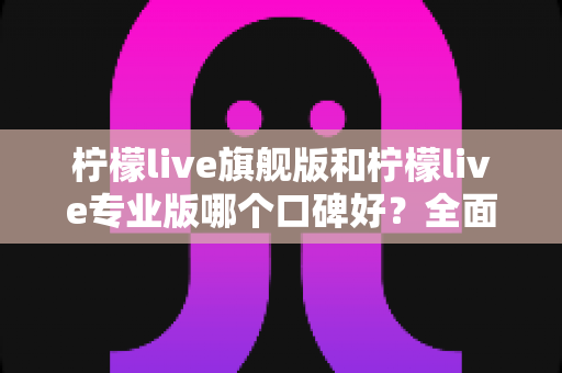 柠檬live旗舰版和柠檬live专业版哪个口碑好？全面对比测评与选购指南一文看懂