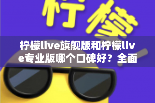 柠檬live旗舰版和柠檬live专业版哪个口碑好？全面对比测评与选购指南一文看懂