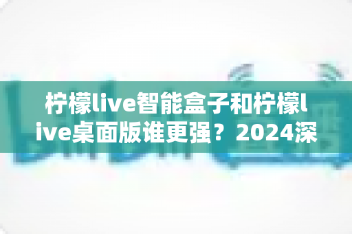 柠檬live智能盒子和柠檬live桌面版谁更强？2024深度对比评测，帮你找到最适合的观看方案