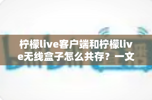 柠檬live客户端和柠檬live无线盒子怎么共存?一文读懂多设备协同使用全攻略 柠檬live客户端和柠檬live无线盒子怎么共存?一文读懂多设备协同使用全攻略