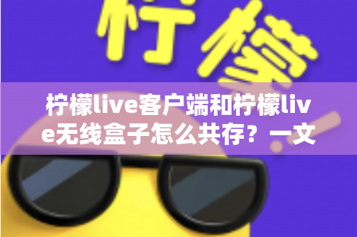 柠檬live客户端和柠檬live无线盒子怎么共存？一文读懂多设备协同使用全攻略