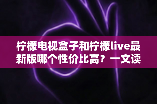 柠檬电视盒子和柠檬live最新版哪个性价比高？一文读懂硬件与软件的最优选择