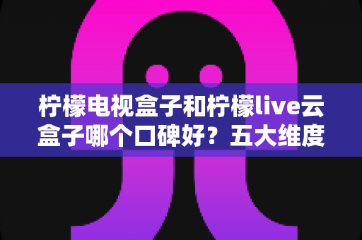 柠檬电视盒子和柠檬live云盒子哪个口碑好？五大维度深度对比帮你选对不选贵