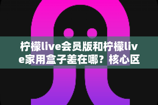 柠檬live会员版和柠檬live家用盒子差在哪？核心区别全面解析与选购指南