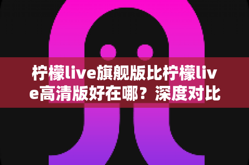 柠檬live旗舰版比柠檬live高清版好在哪？深度对比解析，帮你选对版本不踩坑