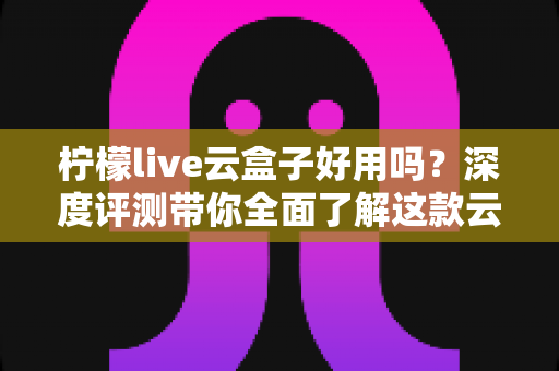 柠檬live云盒子好用吗？深度评测带你全面了解这款云电视盒子的真实表现