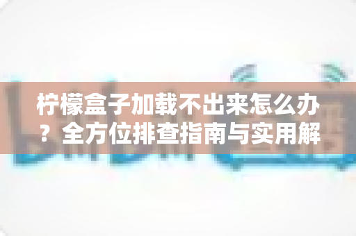 柠檬盒子加载不出来怎么办？全方位排查指南与实用解决方案大全