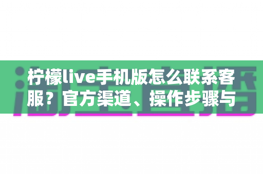 柠檬live手机版怎么联系客服?官方渠道、操作步骤与高效沟通技巧全解析 柠檬live手机版怎么联系客服?官方渠道、操作步骤与高效沟通技巧全解析