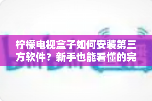 柠檬电视盒子如何安装第三方软件？新手也能看懂的完整安装教程与实用技巧