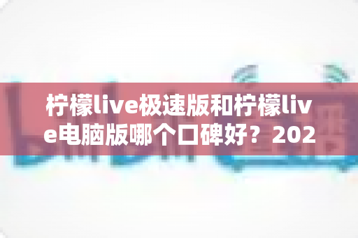 柠檬live极速版和柠檬live电脑版哪个口碑好？2025年最全深度对比评测与选购指南