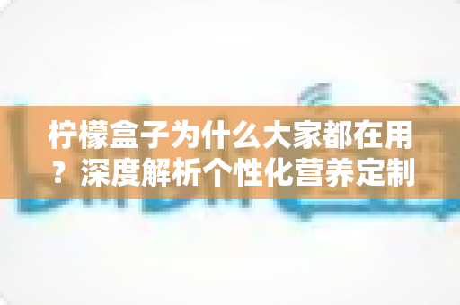 柠檬盒子为什么大家都在用?深度解析个性化营养定制走红背后的真实原因 柠檬盒子为什么大家都在用?深度解析个性化营养定制走红背后的真实原因