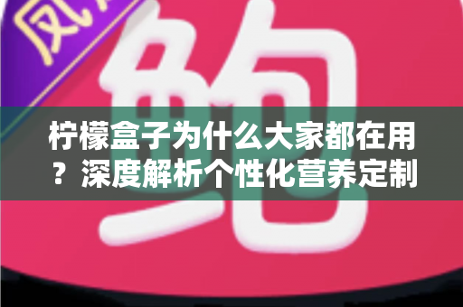 柠檬盒子为什么大家都在用？深度解析个性化营养定制走红背后的真实原因