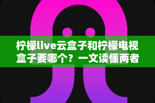 柠檬live云盒子和柠檬电视盒子要哪个?一文读懂两者区别与选购建议 柠檬live云盒子和柠檬电视盒子要哪个?一文读懂两者区别与选购建议