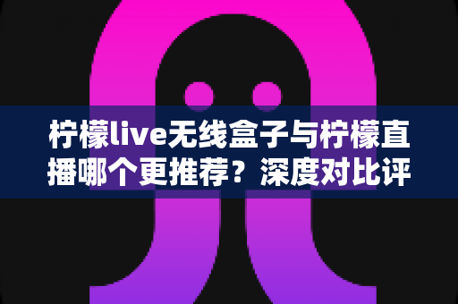 柠檬live无线盒子与柠檬直播哪个更推荐?深度对比评测帮你选对不踩坑 柠檬live无线盒子与柠檬直播哪个更推荐?深度对比评测帮你选对不踩坑