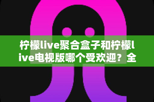 柠檬live聚合盒子和柠檬live电视版哪个受欢迎？全面对比分析与选购指南