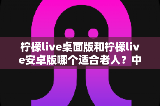 柠檬live桌面版和柠檬live安卓版哪个适合老人？中老年用户完整选择指南与实用对比分析