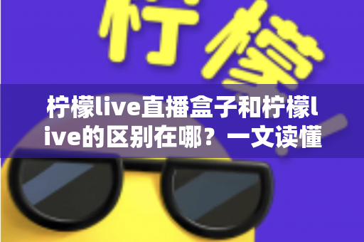 柠檬live直播盒子和柠檬live的区别在哪?一文读懂两者差异与选购指南 柠檬live直播盒子和柠檬live的区别在哪?一文读懂两者差异与选购指南