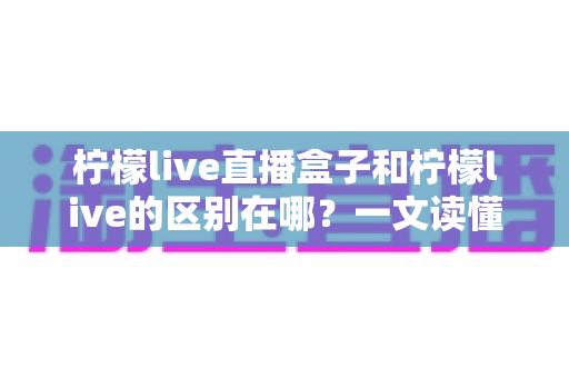 柠檬live直播盒子和柠檬live的区别在哪？一文读懂两者差异与选购指南
