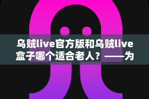 乌贼live官方版和乌贼live盒子哪个适合老人？——为家中长辈挑选直播软件的全方位实用指南