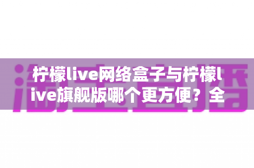 柠檬live网络盒子与柠檬live旗舰版哪个更方便?全面对比帮你找到最适合的观影方案 柠檬live网络盒子与柠檬live旗舰版哪个更方便?全面对比帮你找到最适合的观影方案