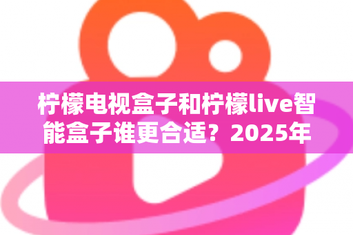 柠檬电视盒子和柠檬live智能盒子谁更合适？2025年最全选购对比指南，帮你找到最适合家庭观影的智能选择