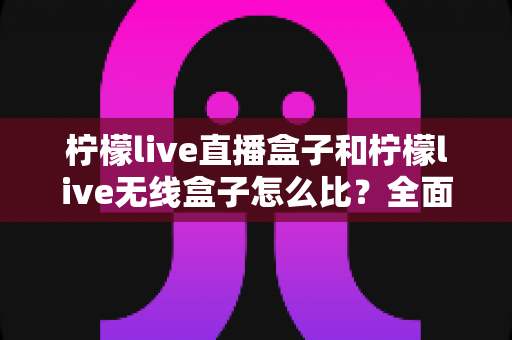 柠檬live直播盒子和柠檬live无线盒子怎么比？全面解析两款设备差异，帮你选对不选贵
