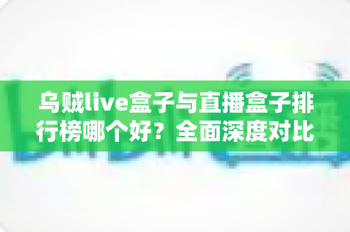 乌贼live盒子与直播盒子排行榜哪个好？全面深度对比分析与选购避坑指南