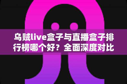 乌贼live盒子与直播盒子排行榜哪个好？全面深度对比分析与选购避坑指南
