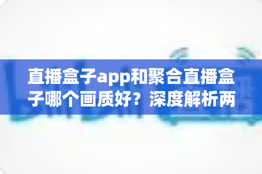 直播盒子app和聚合直播盒子哪个画质好？深度解析两者画质差异与实用选择指南
