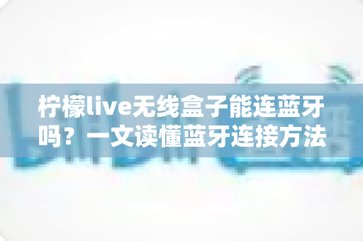 柠檬live无线盒子能连蓝牙吗？一文读懂蓝牙连接方法与常见问题全解析