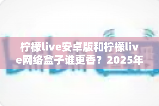 柠檬live安卓版和柠檬live网络盒子谁更香？2025年最全横向对比评测，看完再选不吃亏
