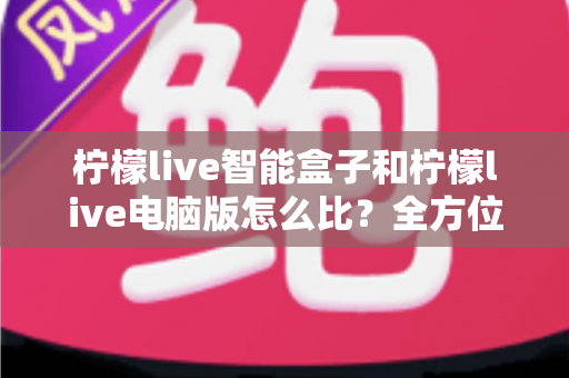 柠檬live智能盒子和柠檬live电脑版怎么比?全方位深度对比帮你选出最适合的版本 柠檬live智能盒子和柠檬live电脑版怎么比?全方位深度对比帮你选出最适合的版本