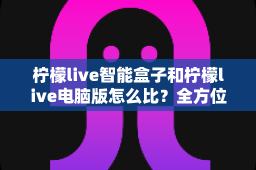 柠檬live智能盒子和柠檬live电脑版怎么比？全方位深度对比帮你选出最适合的版本
