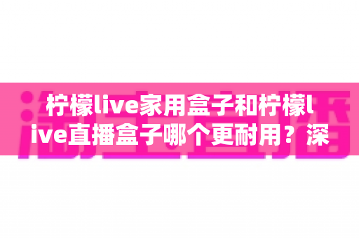 柠檬live家用盒子和柠檬live直播盒子哪个更耐用?深度对比与选购指南 柠檬live家用盒子和柠檬live直播盒子哪个更耐用?深度对比与选购指南