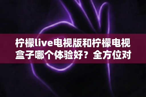 柠檬live电视版和柠檬电视盒子哪个体验好?全方位对比帮你选出最适合的家庭观影方案 柠檬live电视版和柠檬电视盒子哪个体验好?全方位对比帮你选出最适合的家庭观影方案