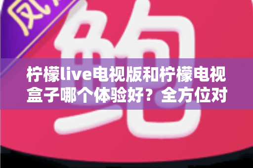 柠檬live电视版和柠檬电视盒子哪个体验好?全方位对比帮你选出最适合的家庭观影方案 柠檬live电视版和柠檬电视盒子哪个体验好?全方位对比帮你选出最适合的家庭观影方案