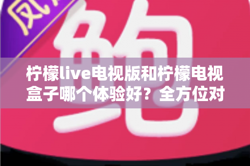 柠檬live电视版和柠檬电视盒子哪个体验好？全方位对比帮你选出最适合的家庭观影方案