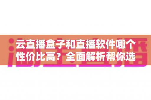 云直播盒子和直播软件哪个性价比高?全面解析帮你选对开播方案 云直播盒子和直播软件哪个性价比高?全面解析帮你选对开播方案