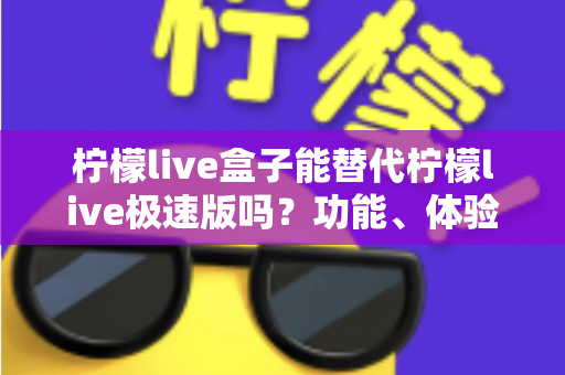 柠檬live盒子能替代柠檬live极速版吗?功能、体验与适用人群全方位深度对比解析 柠檬live盒子能替代柠檬live极速版吗?功能、体验与适用人群全方位深度对比解析